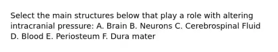 Select the main structures below that play a role with altering intracranial pressure: A. Brain B. Neurons C. Cerebrospinal Fluid D. Blood E. Periosteum F. Dura mater