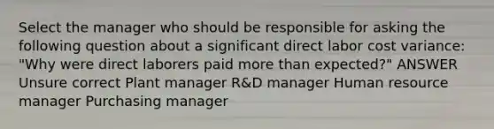 Select the manager who should be responsible for asking the following question about a significant direct labor cost variance: "Why were direct laborers paid more than expected?" ANSWER Unsure correct Plant manager R&D manager Human resource manager Purchasing manager