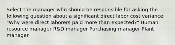 Select the manager who should be responsible for asking the following question about a significant direct labor cost variance: "Why were direct laborers paid more than expected?" Human resource manager R&D manager Purchasing manager Plant manager