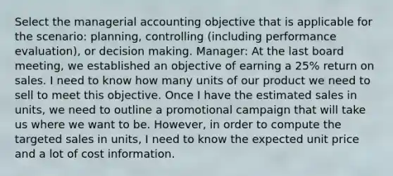 Select the managerial accounting objective that is applicable for the scenario: planning, controlling (including performance evaluation), or decision making. Manager: At the last board meeting, we established an objective of earning a 25% return on sales. I need to know how many units of our product we need to sell to meet this objective. Once I have the estimated sales in units, we need to outline a promotional campaign that will take us where we want to be. However, in order to compute the targeted sales in units, I need to know the expected unit price and a lot of cost information.