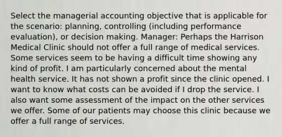 Select the managerial accounting objective that is applicable for the scenario: planning, controlling (including performance evaluation), or decision making. Manager: Perhaps the Harrison Medical Clinic should not offer a full range of medical services. Some services seem to be having a difficult time showing any kind of profit. I am particularly concerned about the mental health service. It has not shown a profit since the clinic opened. I want to know what costs can be avoided if I drop the service. I also want some assessment of the impact on the other services we offer. Some of our patients may choose this clinic because we offer a full range of services.