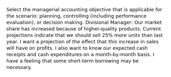 Select the managerial accounting objective that is applicable for the scenario: planning, controlling (including performance evaluation), or <a href='https://www.questionai.com/knowledge/kuI1pP196d-decision-making' class='anchor-knowledge'>decision making</a>. Divisional Manager: Our market share has increased because of higher-quality products. Current projections indicate that we should sell 25% more units than last year. I want a projection of the effect that this increase in sales will have on profits. I also want to know our expected cash receipts and cash expenditures on a month-by-month basis. I have a feeling that some short-term borrowing may be necessary.