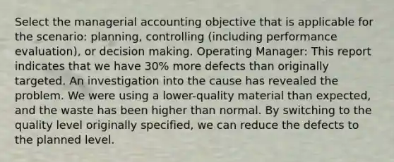 Select the managerial accounting objective that is applicable for the scenario: planning, controlling (including performance evaluation), or decision making. Operating Manager: This report indicates that we have 30% more defects than originally targeted. An investigation into the cause has revealed the problem. We were using a lower-quality material than expected, and the waste has been higher than normal. By switching to the quality level originally specified, we can reduce the defects to the planned level.