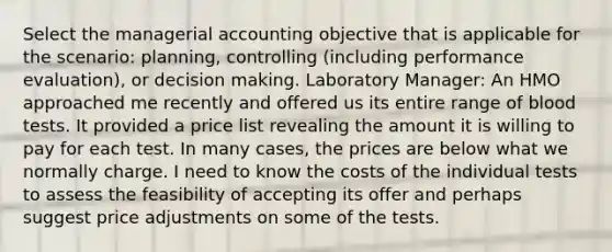 Select the managerial accounting objective that is applicable for the scenario: planning, controlling (including performance evaluation), or decision making. Laboratory Manager: An HMO approached me recently and offered us its entire range of blood tests. It provided a price list revealing the amount it is willing to pay for each test. In many cases, the prices are below what we normally charge. I need to know the costs of the individual tests to assess the feasibility of accepting its offer and perhaps suggest price adjustments on some of the tests.