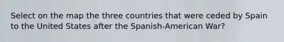 Select on the map the three countries that were ceded by Spain to the United States after the Spanish-American War?