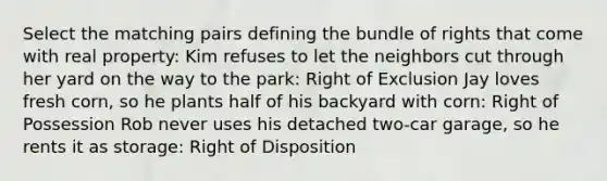 Select the matching pairs defining the bundle of rights that come with real property: Kim refuses to let the neighbors cut through her yard on the way to the park: Right of Exclusion Jay loves fresh corn, so he plants half of his backyard with corn: Right of Possession Rob never uses his detached two-car garage, so he rents it as storage: Right of Disposition