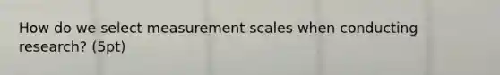 How do we select measurement scales when conducting research? (5pt)