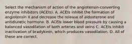 Select the mechanism of action of the angiotensin-converting enzyme inhibitors (ACEIs). A. ACEIs inhibit the formation of angiotensin II and decrease the release of aldosterone and antidiuretic hormone. B. ACEIs lower blood pressure by causing a balanced vasodilation of both arteries and veins C. ACEIs inhibit inactivation of bradykinin, which produces vasodilation. D. All of these are correct.