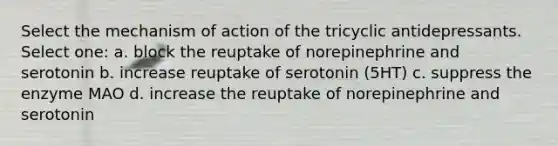 Select the mechanism of action of the tricyclic antidepressants. Select one: a. block the reuptake of norepinephrine and serotonin b. increase reuptake of serotonin (5HT) c. suppress the enzyme MAO d. increase the reuptake of norepinephrine and serotonin