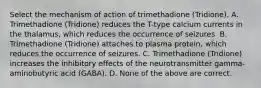 Select the mechanism of action of trimethadione (Tridione). A. Trimethadione (Tridione) reduces the T-type calcium currents in the thalamus, which reduces the occurrence of seizures. B. Trimethadione (Tridione) attaches to plasma protein, which reduces the occurrence of seizures. C. Trimethadione (Tridione) increases the inhibitory effects of the neurotransmitter gamma-aminobutyric acid (GABA). D. None of the above are correct.