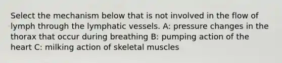 Select the mechanism below that is not involved in the flow of lymph through the <a href='https://www.questionai.com/knowledge/ki6sUebkzn-lymphatic-vessels' class='anchor-knowledge'>lymphatic vessels</a>. A: pressure changes in the thorax that occur during breathing B: pumping action of <a href='https://www.questionai.com/knowledge/kya8ocqc6o-the-heart' class='anchor-knowledge'>the heart</a> C: milking action of skeletal muscles