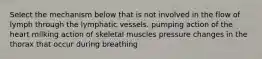 Select the mechanism below that is not involved in the flow of lymph through the lymphatic vessels. pumping action of the heart milking action of skeletal muscles pressure changes in the thorax that occur during breathing