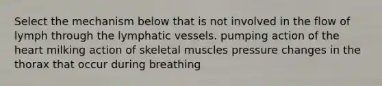 Select the mechanism below that is not involved in the flow of lymph through the lymphatic vessels. pumping action of the heart milking action of skeletal muscles pressure changes in the thorax that occur during breathing