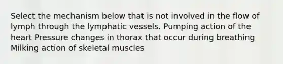 Select the mechanism below that is not involved in the flow of lymph through the lymphatic vessels. Pumping action of the heart Pressure changes in thorax that occur during breathing Milking action of skeletal muscles