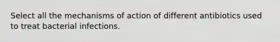 Select all the mechanisms of action of different antibiotics used to treat bacterial infections.