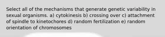 Select all of the mechanisms that generate genetic variability in sexual organisms. a) cytokinesis b) crossing over c) attachment of spindle to kinetochores d) random fertilization e) random orientation of chromosomes