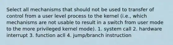 Select all mechanisms that should not be used to transfer of control from a user level process to the kernel (i.e., which mechanisms are not usable to result in a switch from user mode to the more privileged kernel mode). 1. system call 2. hardware interrupt 3. function acll 4. jump/branch instruction