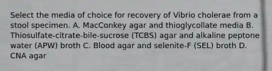 Select the media of choice for recovery of Vibrio cholerae from a stool specimen. A. MacConkey agar and thioglycollate media B. Thiosulfate-citrate-bile-sucrose (TCBS) agar and alkaline peptone water (APW) broth C. Blood agar and selenite-F (SEL) broth D. CNA agar