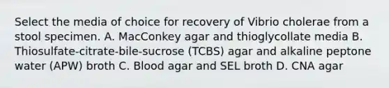 Select the media of choice for recovery of Vibrio cholerae from a stool specimen. A. MacConkey agar and thioglycollate media B. Thiosulfate-citrate-bile-sucrose (TCBS) agar and alkaline peptone water (APW) broth C. Blood agar and SEL broth D. CNA agar