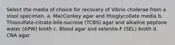 Select the media of choice for recovery of Vibrio cholerae from a stool specimen. a. MacConkey agar and thioglycollate media b. Thiosulfate-citrate-bile-sucrose (TCBS) agar and alkaline peptone water (APW) broth c. Blood agar and selenite-F (SEL) broth d. CNA agar