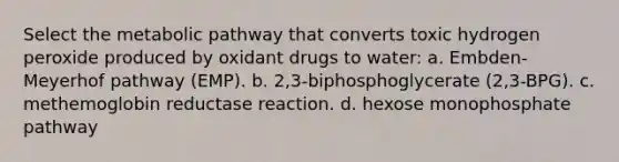 Select the metabolic pathway that converts toxic hydrogen peroxide produced by oxidant drugs to water: a. Embden-Meyerhof pathway (EMP). b. 2,3-biphosphoglycerate (2,3-BPG). c. methemoglobin reductase reaction. d. hexose monophosphate pathway