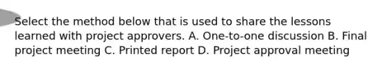 Select the method below that is used to share the lessons learned with project approvers. A. One-to-one discussion B. Final project meeting C. Printed report D. Project approval meeting