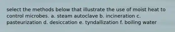 select the methods below that illustrate the use of moist heat to control microbes. a. steam autoclave b. incineration c. pasteurization d. desiccation e. tyndallization f. boiling water