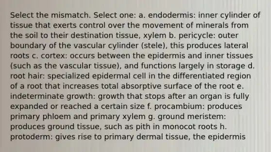 Select the mismatch. Select one: a. endodermis: inner cylinder of tissue that exerts control over the movement of minerals from the soil to their destination tissue, xylem b. pericycle: outer boundary of the vascular cylinder (stele), this produces lateral roots c. cortex: occurs between the epidermis and inner tissues (such as the vascular tissue), and functions largely in storage d. root hair: specialized epidermal cell in the differentiated region of a root that increases total absorptive surface of the root e. indeterminate growth: growth that stops after an organ is fully expanded or reached a certain size f. procambium: produces primary phloem and primary xylem g. ground meristem: produces ground tissue, such as pith in monocot roots h. protoderm: gives rise to primary dermal tissue, the epidermis