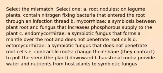 Select the mismatch. Select one: a. root nodules: on legume plants, contain nitrogen fixing bacteria that entered the root through an infection thread b. mycorrhizae: a symbiosis between plant root and fungus that increases phosphorous supply to the plant c. endomycorrhizae: a symbiotic fungus that forms a mantle over the root and does not penetrate root cells d. ectomycorrhizae: a symbiotic fungus that does not penetrate root cells e. contractile roots: change their shape (they contract) to pull the stem (the plant) downward f. haustorial roots: provide water and nutrients from host plants to symbiotic fungus