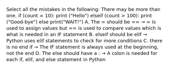 Select all the mistakes in the following: There may be <a href='https://www.questionai.com/knowledge/keWHlEPx42-more-than' class='anchor-knowledge'>more than</a> one. if (count = 10): print ("Hello") elseif (count > 100): print ("Good-bye") else print("WAIT!") A. The = should be == → = is used to assign values but == is used to compare values which is what is needed in an IF statement B. elseif should be elif → Python uses elif statements to check for more conditions C. there is no end if → The IF statement is always used at the beginning, not the end D. The else should have a : → A colon is needed for each if, elif, and else statement in Python