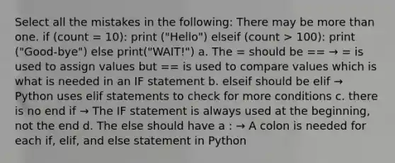 Select all the mistakes in the following: There may be more than one. if (count = 10): print ("Hello") elseif (count > 100): print ("Good-bye") else print("WAIT!") a. The = should be == → = is used to assign values but == is used to compare values which is what is needed in an IF statement b. elseif should be elif → Python uses elif statements to check for more conditions c. there is no end if → The IF statement is always used at the beginning, not the end d. The else should have a : → A colon is needed for each if, elif, and else statement in Python