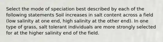 Select the mode of speciation best described by each of the following statements Soil increases in salt content across a field (low salinity at one end, high salinity at the other end). In one type of grass, salt tolerant individuals are more strongly selected for at the higher salinity end of the field.