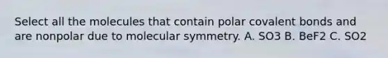 Select all the molecules that contain polar covalent bonds and are nonpolar due to molecular symmetry. A. SO3 B. BeF2 C. SO2