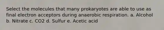 Select the molecules that many prokaryotes are able to use as final electron acceptors during anaerobic respiration. a. Alcohol b. Nitrate c. CO2 d. Sulfur e. Acetic acid