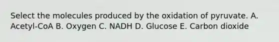 Select the molecules produced by the oxidation of pyruvate. A. Acetyl-CoA B. Oxygen C. NADH D. Glucose E. Carbon dioxide