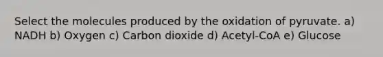 Select the molecules produced by the oxidation of pyruvate. a) NADH b) Oxygen c) Carbon dioxide d) Acetyl-CoA e) Glucose