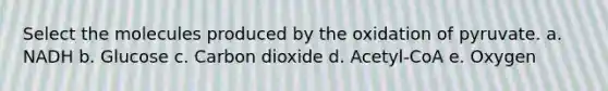 Select the molecules produced by the oxidation of pyruvate. a. NADH b. Glucose c. Carbon dioxide d. Acetyl-CoA e. Oxygen