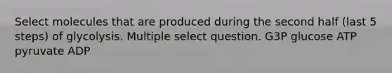 Select molecules that are produced during the second half (last 5 steps) of glycolysis. Multiple select question. G3P glucose ATP pyruvate ADP