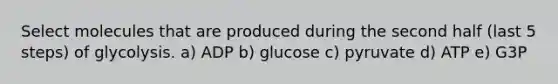 Select molecules that are produced during the second half (last 5 steps) of glycolysis. a) ADP b) glucose c) pyruvate d) ATP e) G3P