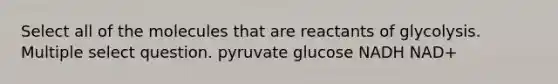 Select all of the molecules that are reactants of glycolysis. Multiple select question. pyruvate glucose NADH NAD+