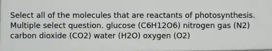 Select all of the molecules that are reactants of photosynthesis. Multiple select question. glucose (C6H12O6) nitrogen gas (N2) carbon dioxide (CO2) water (H2O) oxygen (O2)