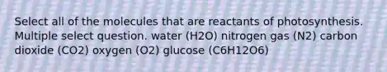 Select all of the molecules that are reactants of photosynthesis. Multiple select question. water (H2O) nitrogen gas (N2) carbon dioxide (CO2) oxygen (O2) glucose (C6H12O6)