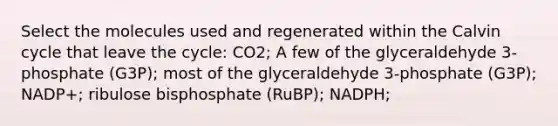 Select the molecules used and regenerated within the Calvin cycle that leave the cycle: CO2; A few of the glyceraldehyde 3-phosphate (G3P); most of the glyceraldehyde 3-phosphate (G3P); NADP+; ribulose bisphosphate (RuBP); NADPH;