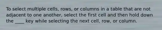 To select multiple cells, rows, or columns in a table that are not adjacent to one another, select the first cell and then hold down the ____ key while selecting the next cell, row, or column.