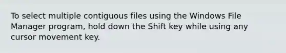 To select multiple contiguous files using the Windows File Manager program, hold down the Shift key while using any cursor movement key.