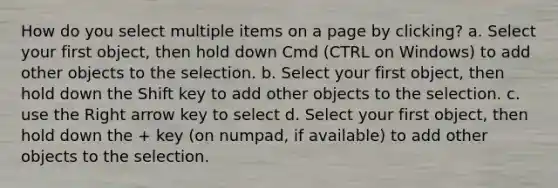 How do you select multiple items on a page by clicking? a. Select your first object, then hold down Cmd (CTRL on Windows) to add other objects to the selection. b. Select your first object, then hold down the Shift key to add other objects to the selection. c. use the Right arrow key to select d. Select your first object, then hold down the + key (on numpad, if available) to add other objects to the selection.