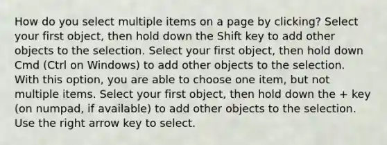 How do you select multiple items on a page by clicking? Select your first object, then hold down the Shift key to add other objects to the selection. Select your first object, then hold down Cmd (Ctrl on Windows) to add other objects to the selection. With this option, you are able to choose one item, but not multiple items. Select your first object, then hold down the + key (on numpad, if available) to add other objects to the selection. Use the right arrow key to select.