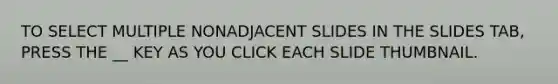 TO SELECT MULTIPLE NONADJACENT SLIDES IN THE SLIDES TAB, PRESS THE __ KEY AS YOU CLICK EACH SLIDE THUMBNAIL.