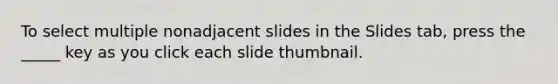 To select multiple nonadjacent slides in the Slides tab, press the _____ key as you click each slide thumbnail.