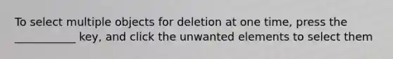 To select multiple objects for deletion at one time, press the ___________ key, and click the unwanted elements to select them